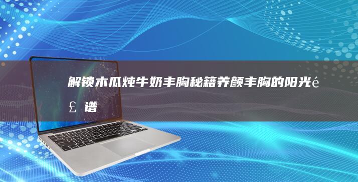 解锁木瓜炖牛奶丰胸秘籍：养颜丰胸的阳光食谱